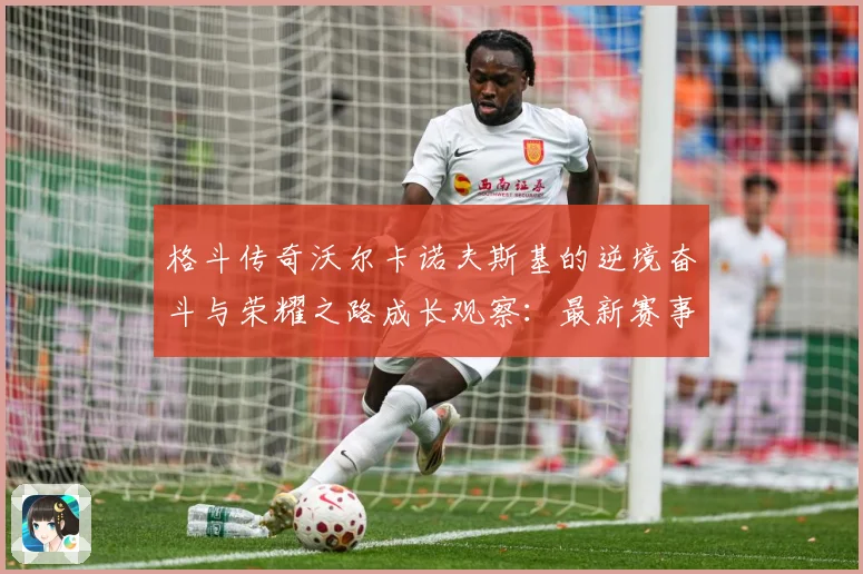 格斗传奇沃尔卡诺夫斯基的逆境奋斗与荣耀之路成长观察：最新赛事动态与深度分析
