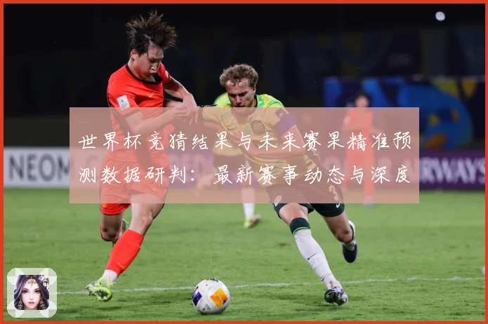 世界杯竞猜结果与未来赛果精准预测数据研判：最新赛事动态与深度分析