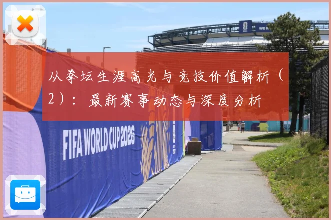 从拳坛生涯高光与竞技价值解析（2）：最新赛事动态与深度分析