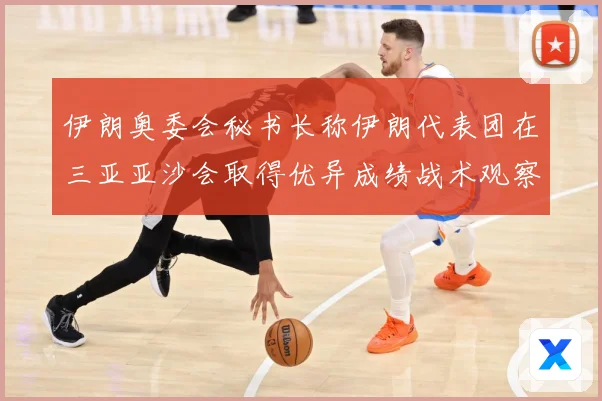 伊朗奥委会秘书长称伊朗代表团在三亚亚沙会取得优异成绩战术观察：最新赛事动态与深度分析