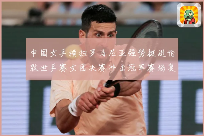 中国女乒横扫罗马尼亚强势挺进伦敦世乒赛女团决赛冲击冠军赛场复盘：最新赛事动态与深度分析