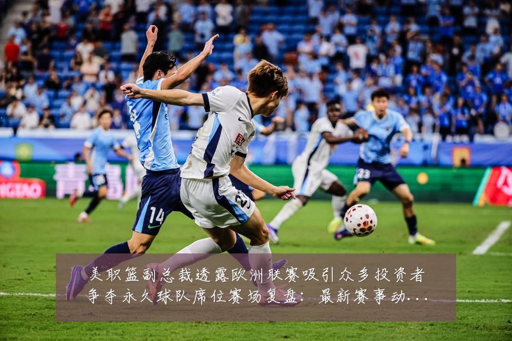 美职篮副总裁透露欧洲联赛吸引众多投资者争夺永久球队席位赛场复盘:最新赛事动态与深度分析
