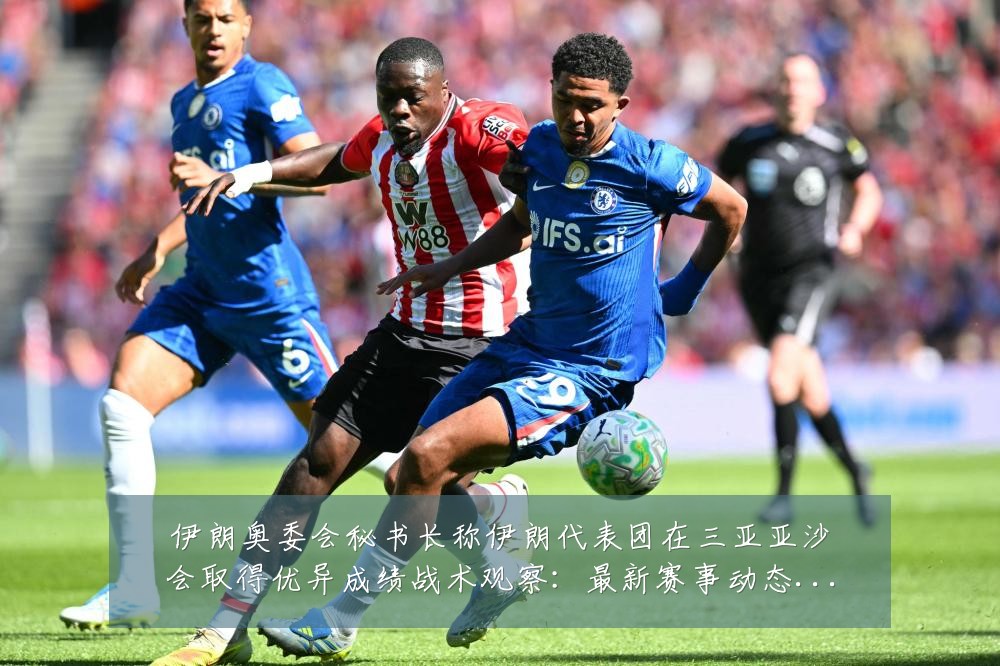 伊朗奥委会秘书长称伊朗代表团在三亚亚沙会取得优异成绩战术观察:最新赛事动态与深度分析