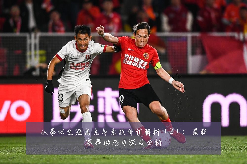 从拳坛生涯高光与竞技价值解析(2):最新赛事动态与深度分析